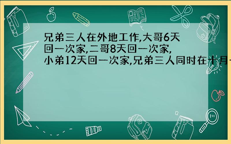 兄弟三人在外地工作,大哥6天回一次家,二哥8天回一次家,小弟12天回一次家,兄弟三人同时在十月一日回家