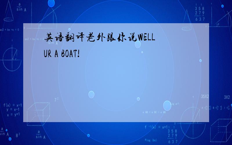 英语翻译老外跟你说WELL UR A BOAT!