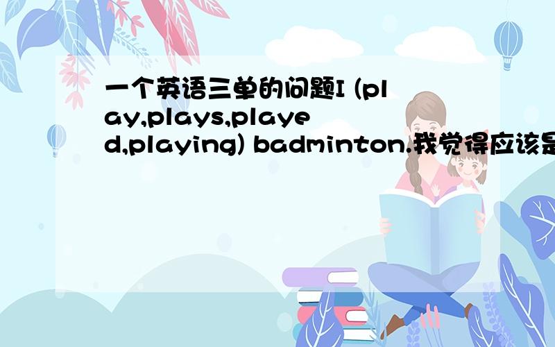 一个英语三单的问题I (play,plays,played,playing) badminton.我觉得应该是play啊