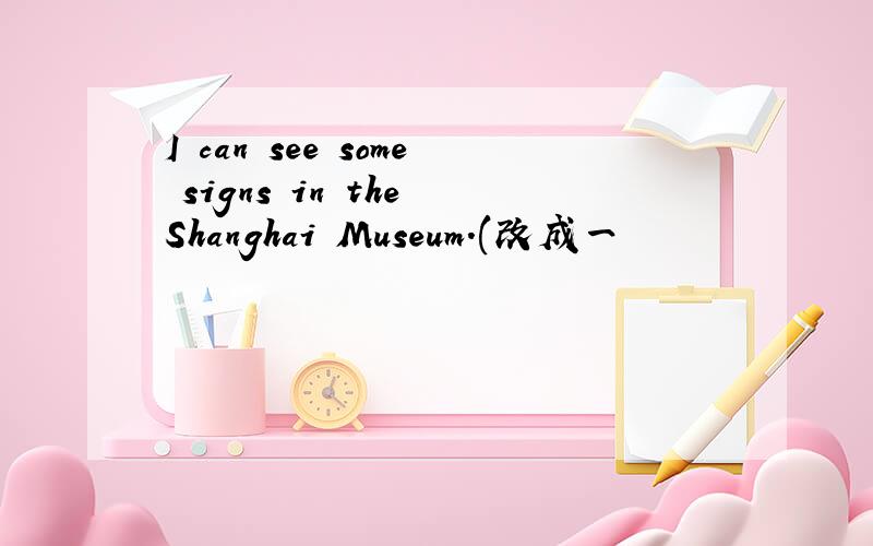 I can see some signs in the Shanghai Museum.(改成一