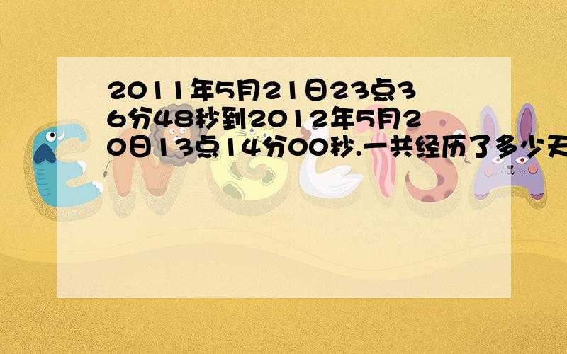 2011年5月21日23点36分48秒到2012年5月20日13点14分00秒.一共经历了多少天?多少小时?多少分钟?多