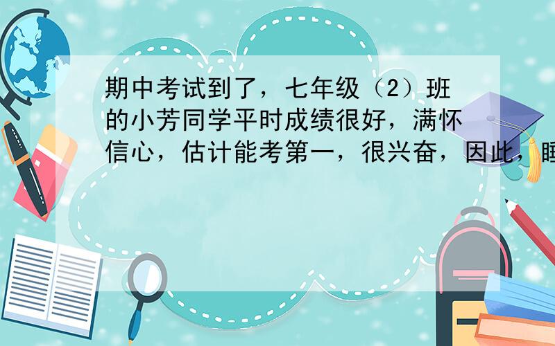 期中考试到了，七年级（2）班的小芳同学平时成绩很好，满怀信心，估计能考第一，很兴奋，因此，睡不好。第二天考数学时，由于紧