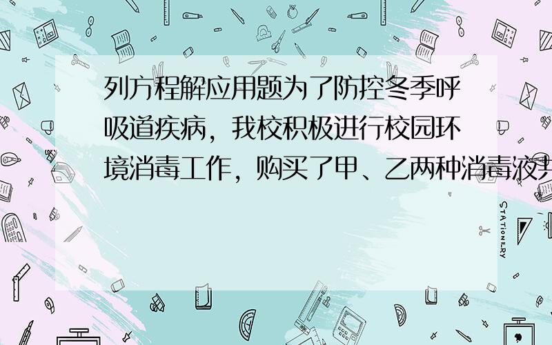 列方程解应用题为了防控冬季呼吸道疾病，我校积极进行校园环境消毒工作，购买了甲、乙两种消毒液共100瓶，其中甲种每瓶6元，