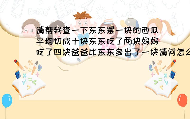 请帮我查一下东东摆一块的西瓜平均切成十块东东吃了两块妈妈吃了四块爸爸比东东多出了一块请问怎么算是几分之几帮我搜索一下（亠