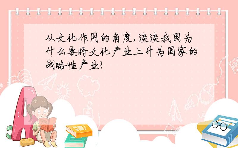 从文化作用的角度,谈谈我国为什么要将文化产业上升为国家的战略性产业?