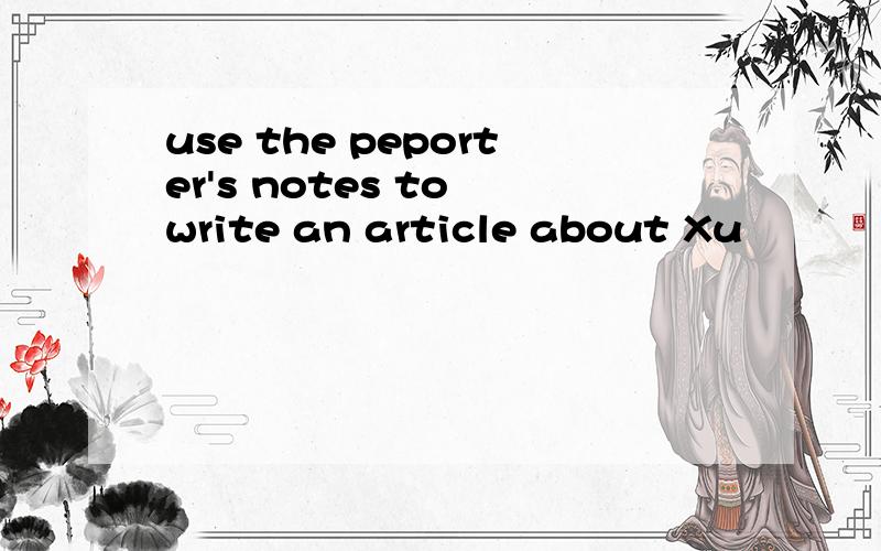 use the peporter's notes to write an article about Xu