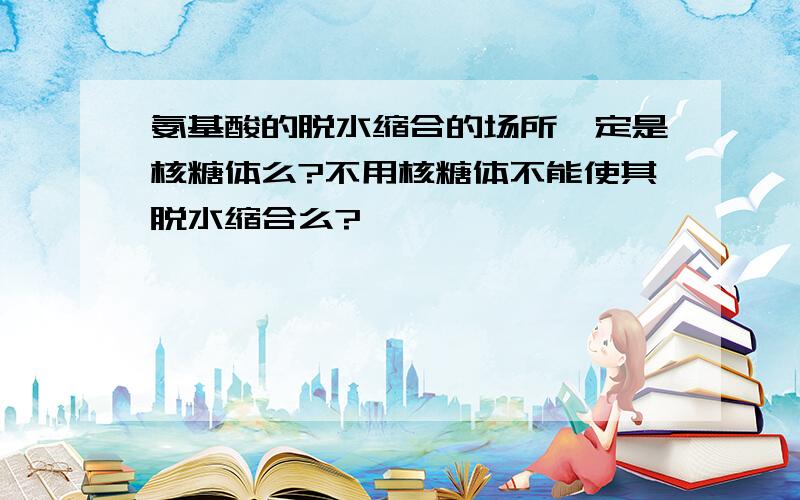 氨基酸的脱水缩合的场所一定是核糖体么?不用核糖体不能使其脱水缩合么?