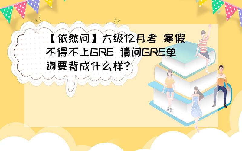 【依然问】六级12月考 寒假不得不上GRE 请问GRE单词要背成什么样?