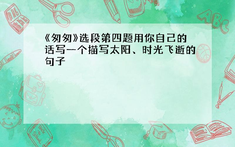 《匆匆》选段第四题用你自己的话写一个描写太阳、时光飞逝的句子