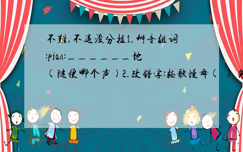 不难,不过没分拉1.辩音组词:pian:______地 (随便哪个声)2.改错字:轻歌慢舞( ) 免为其难( ) 汗流夹