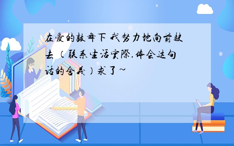 在爱的鼓舞下 我努力地向前驶去 （联系生活实际.体会这句话的含义）求了~