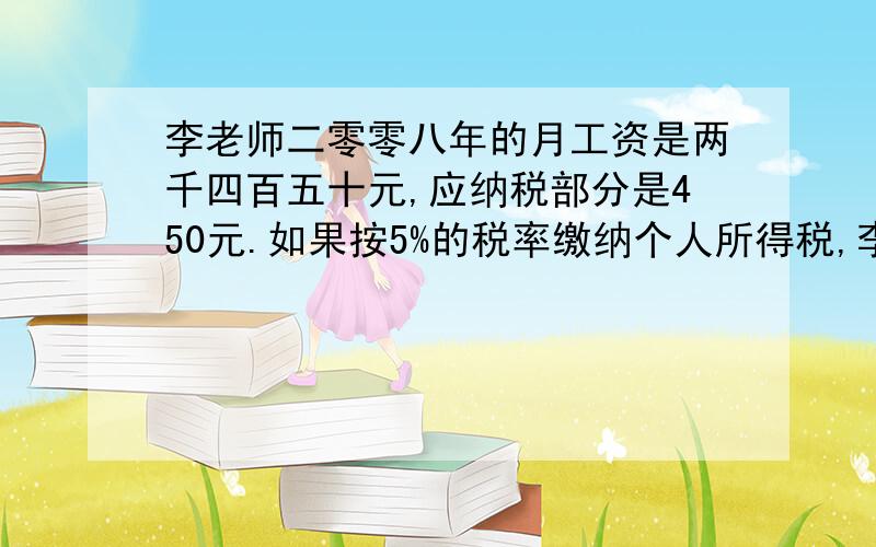 李老师二零零八年的月工资是两千四百五十元,应纳税部分是450元.如果按5%的税率缴纳个人所得税,李老