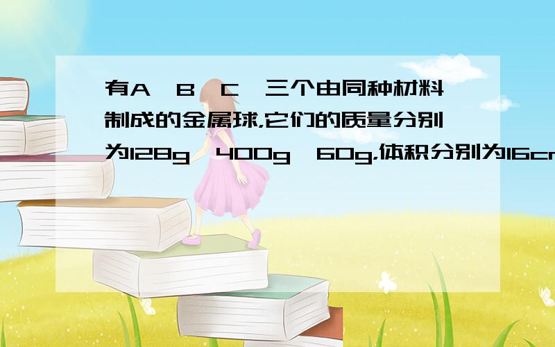 有A、B、C、三个由同种材料制成的金属球，它们的质量分别为128g、400g、60g，体积分别为16cm3、50cm3、