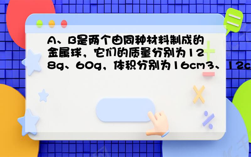 A、B是两个由同种材料制成的金属球，它们的质量分别为128g、60g，体积分别为16cm3、12cm3．在这两个金属球中