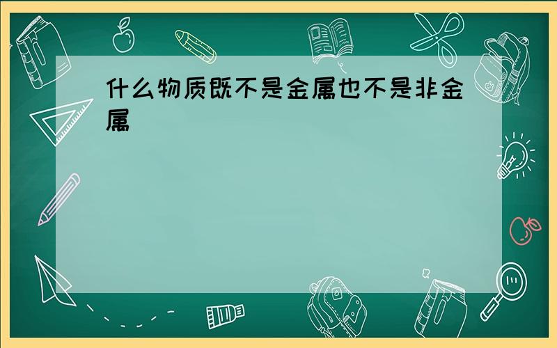 什么物质既不是金属也不是非金属