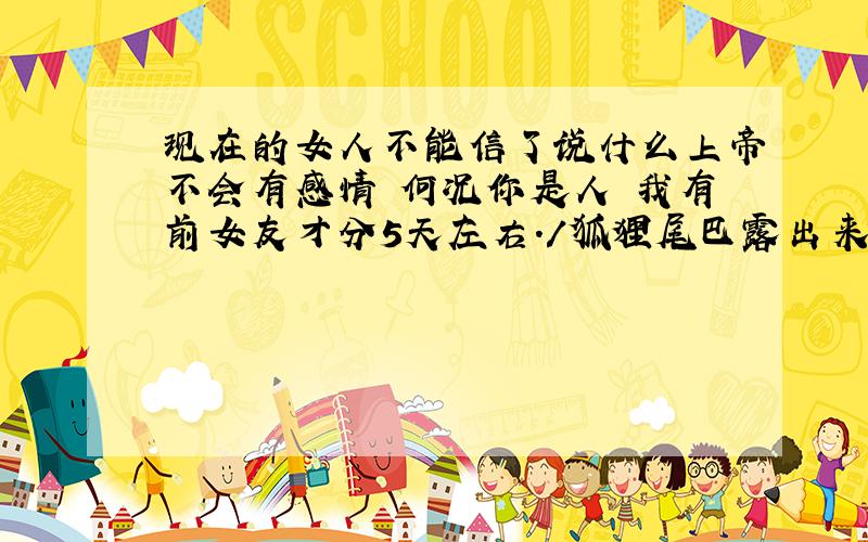 现在的女人不能信了说什么上帝不会有感情 何况你是人 我有前女友才分5天左右./狐狸尾巴露出来了吧 说什么我不会关心人 等