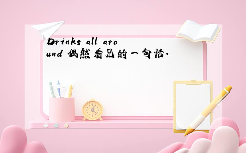 Drinks all around 偶然看见的一句话.