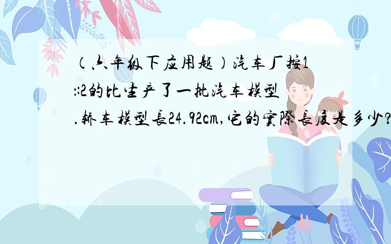 （六年级下应用题）汽车厂按1：:2的比生产了一批汽车模型.轿车模型长24.92cm,它的实际长度是多少?