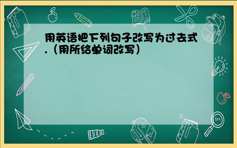 用英语把下列句子改写为过去式.（用所给单词改写）