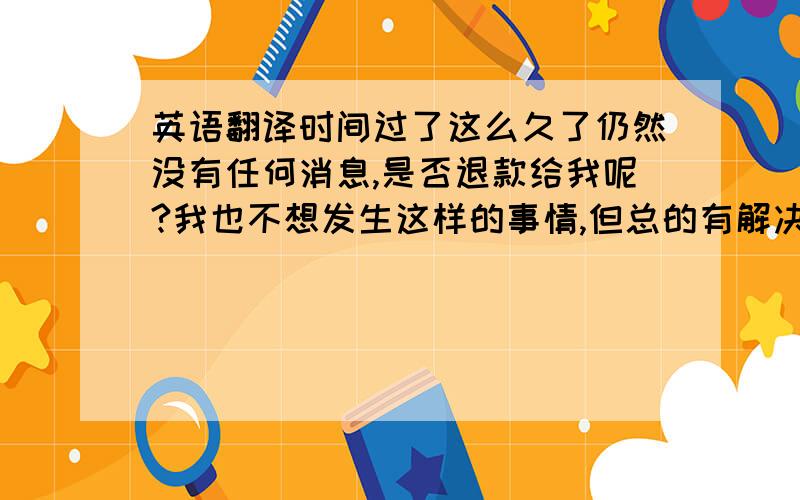 英语翻译时间过了这么久了仍然没有任何消息,是否退款给我呢?我也不想发生这样的事情,但总的有解决方法.