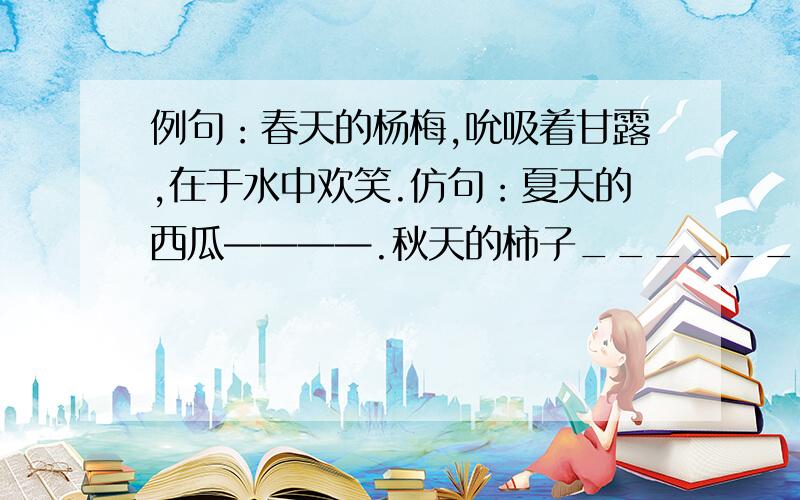 例句：春天的杨梅,吮吸着甘露,在于水中欢笑.仿句：夏天的西瓜————.秋天的柿子______________.