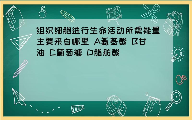 组织细胞进行生命活动所需能量主要来自哪里 A氨基酸 B甘油 C葡萄糖 D脂肪酸