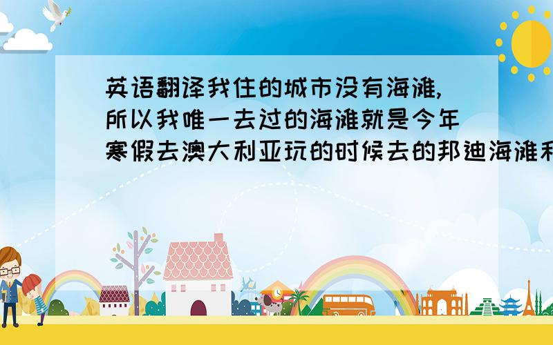 英语翻译我住的城市没有海滩,所以我唯一去过的海滩就是今年寒假去澳大利亚玩的时候去的邦迪海滩和黄金海岸,那儿很美~很舒服!