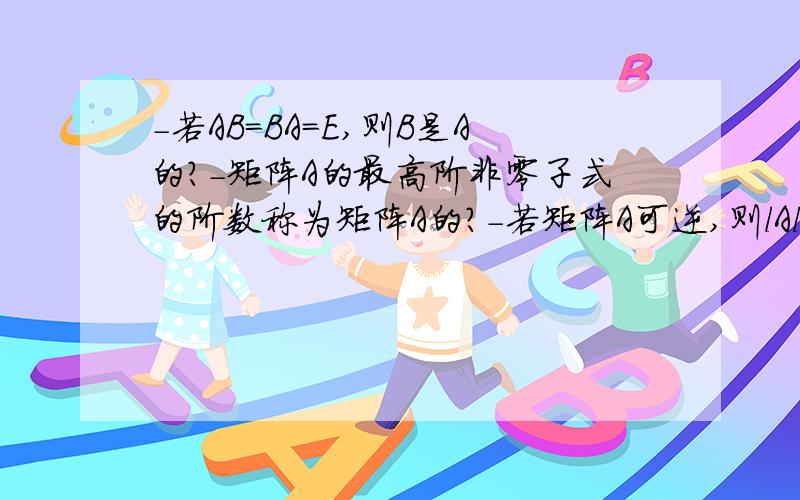 -若AB=BA=E,则B是A的?-矩阵A的最高阶非零子式的阶数称为矩阵A的?-若矩阵A可逆,则lAl不等于( )