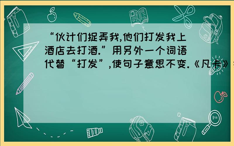 “伙计们捉弄我,他们打发我上酒店去打酒.”用另外一个词语代替“打发”,使句子意思不变.《凡卡》练习