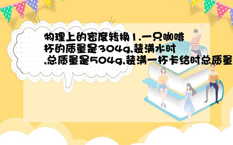 物理上的密度转换1.一只咖啡杯的质量是304g,装满水时,总质量是504g,装满一杯卡给时总质量是510g,那么这杯咖啡