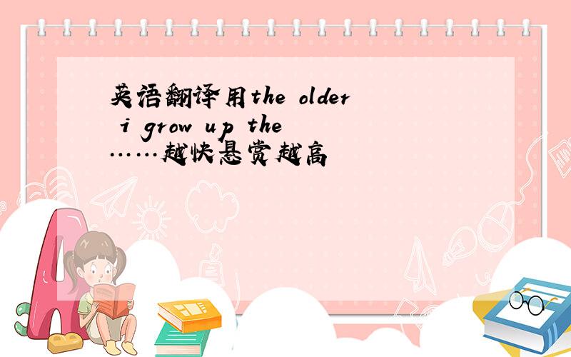 英语翻译用the older i grow up the……越快悬赏越高