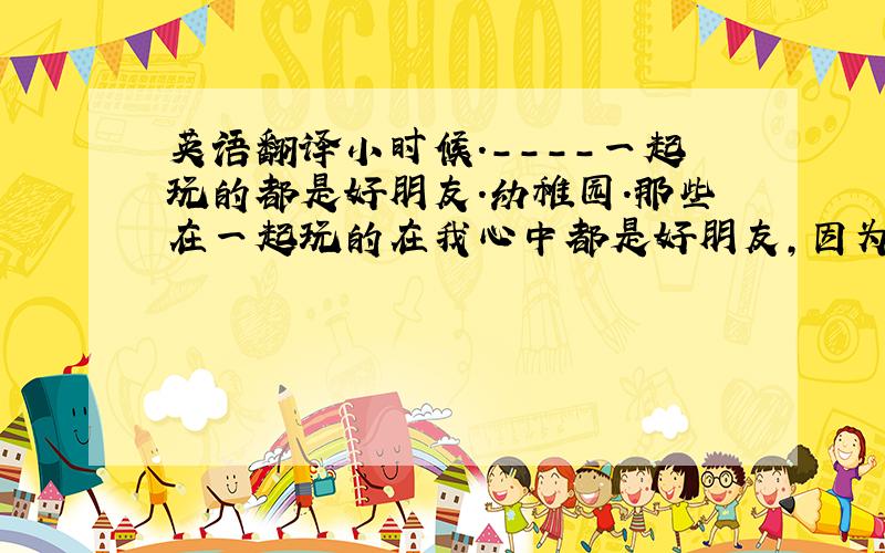 英语翻译小时候.----一起玩的都是好朋友.幼稚园.那些在一起玩的在我心中都是好朋友,因为我们一起度过了那想家的时间.长