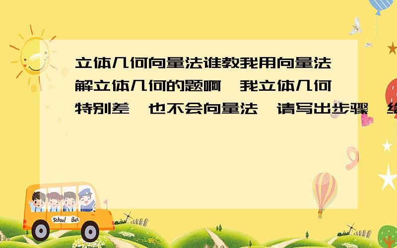 立体几何向量法谁教我用向量法解立体几何的题啊,我立体几何特别差,也不会向量法,请写出步骤,给所有分