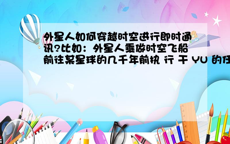 外星人如何穿越时空进行即时通讯?比如：外星人乘做时空飞船前往某星球的几千年前执 行 干 YU 的任 务 ,以 平衡 宇宙