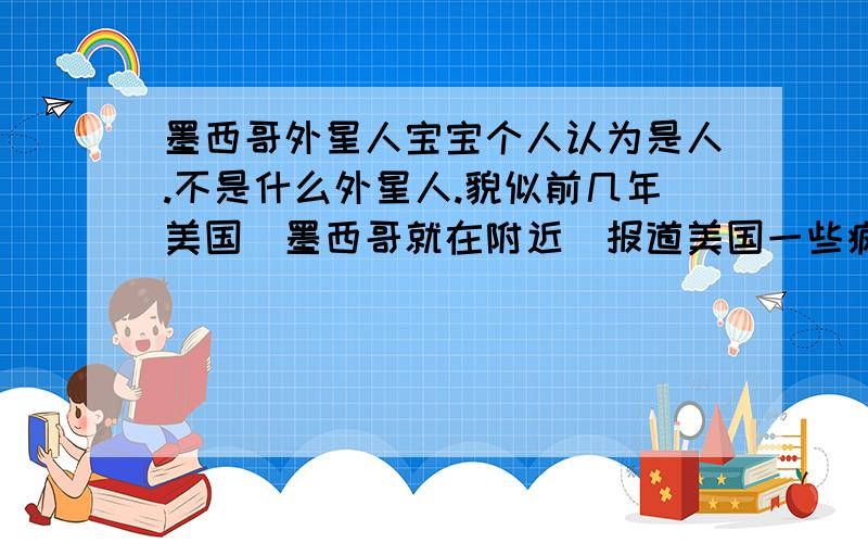 墨西哥外星人宝宝个人认为是人.不是什么外星人.貌似前几年美国(墨西哥就在附近）报道美国一些疯狂的科学家在克隆人嘛.这是秘