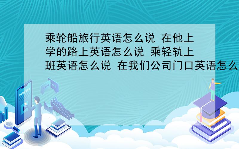 乘轮船旅行英语怎么说 在他上学的路上英语怎么说 乘轻轨上班英语怎么说 在我们公司门口英语怎么说