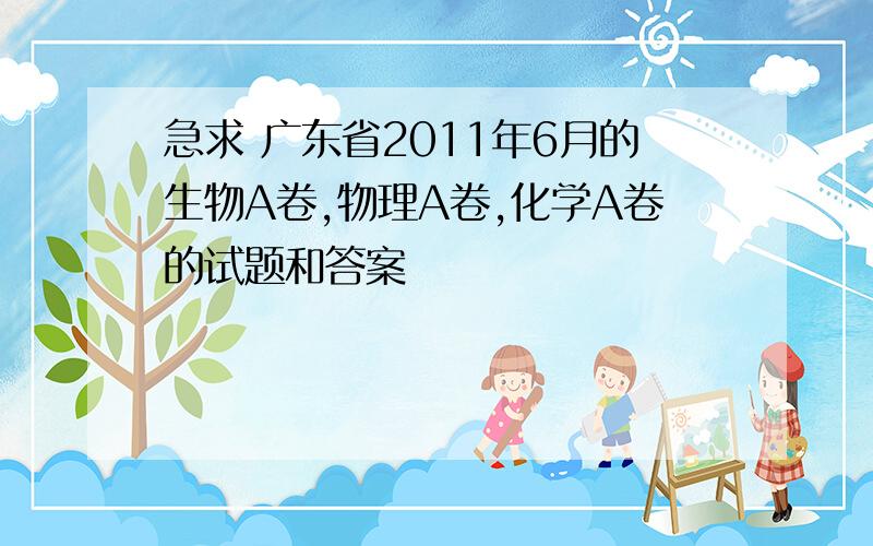 急求 广东省2011年6月的生物A卷,物理A卷,化学A卷的试题和答案