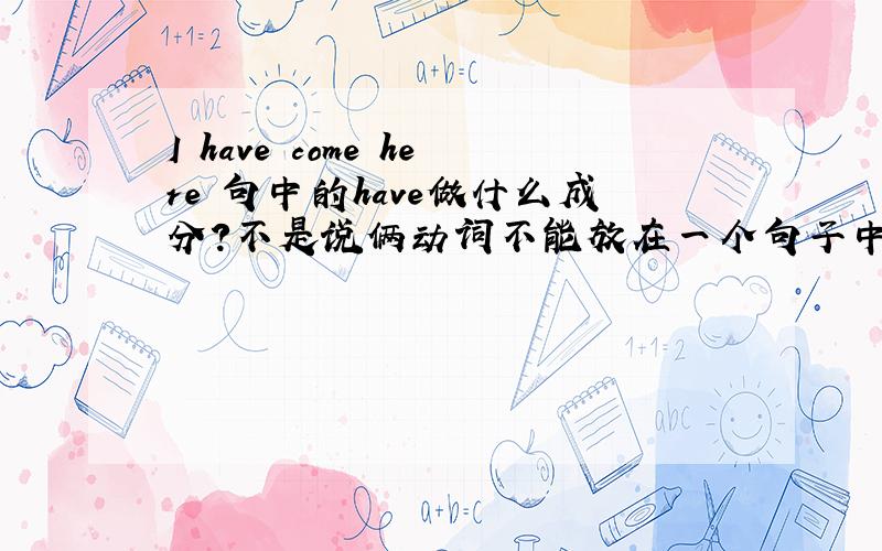 I have come here 句中的have做什么成分?不是说俩动词不能放在一个句子中吗?