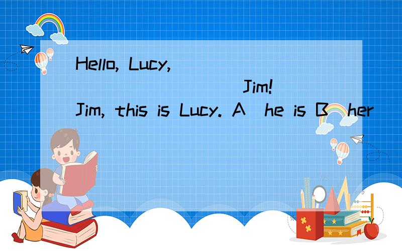 Hello, Lucy, __________Jim! Jim, this is Lucy. A．he is B．her