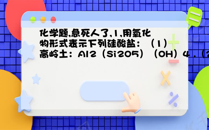 化学题,急死人了,1,用氧化物形式表示下列硅酸盐：（1）高岭土：Al2（Si2O5）（OH）4 .（2）正长石：K2Al