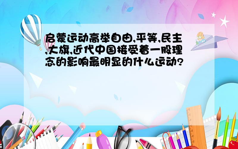 启蒙运动高举自由,平等,民主,大旗,近代中国接受着一股理念的影响最明显的什么运动?