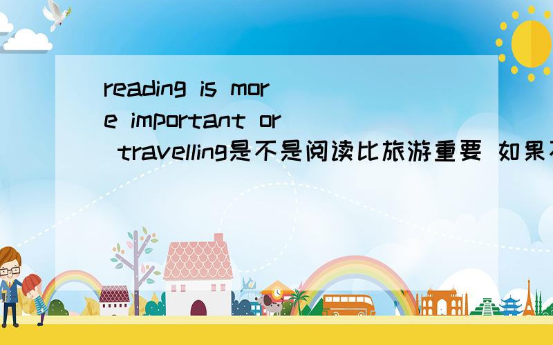 reading is more important or travelling是不是阅读比旅游重要 如果不是怎么写