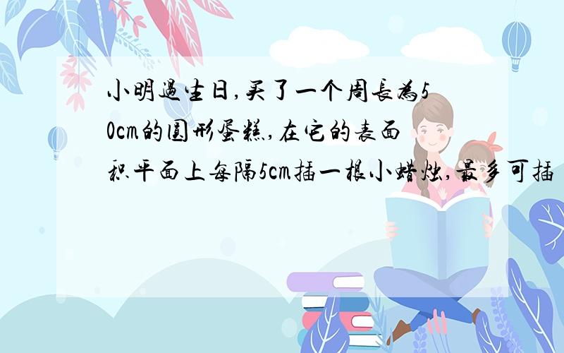 小明过生日,买了一个周长为50cm的圆形蛋糕,在它的表面积平面上每隔5cm插一根小蜡烛,最多可插