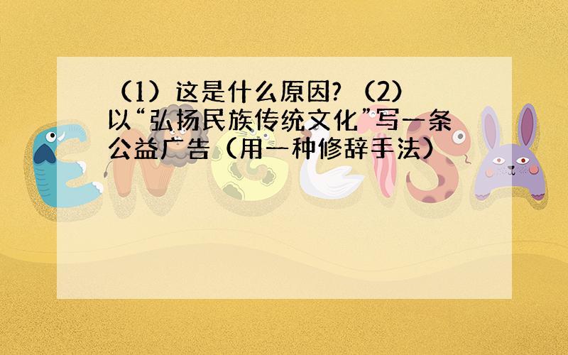 （1）这是什么原因? （2）以“弘扬民族传统文化”写一条公益广告（用一种修辞手法）