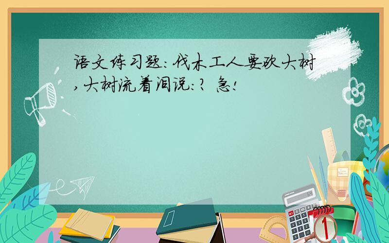 语文练习题:伐木工人要砍大树,大树流着泪说：? 急!