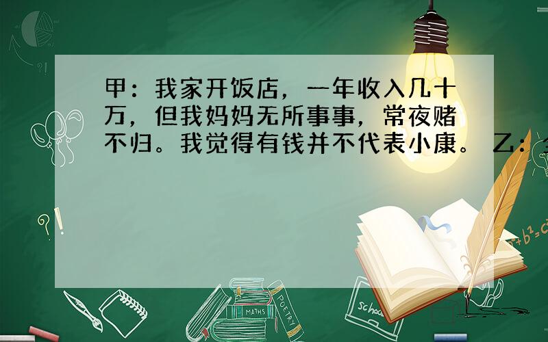 甲：我家开饭店，一年收入几十万，但我妈妈无所事事，常夜赌不归。我觉得有钱并不代表小康。 乙：全面小康就是人人有钱的社会。