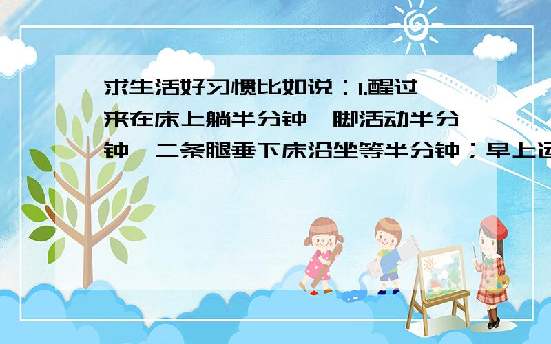 求生活好习惯比如说：1.醒过来在床上躺半分钟、脚活动半分钟、二条腿垂下床沿坐等半分钟；早上运动半小时、中午睡半小时、晚上