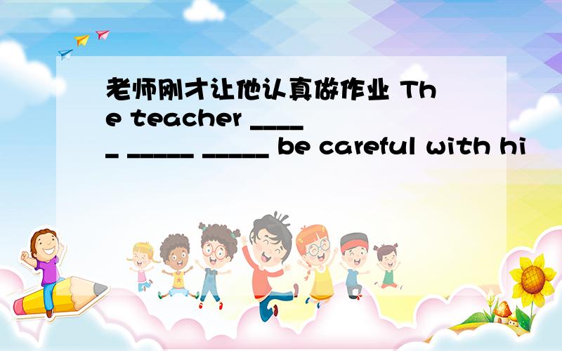 老师刚才让他认真做作业 The teacher _____ _____ _____ be careful with hi