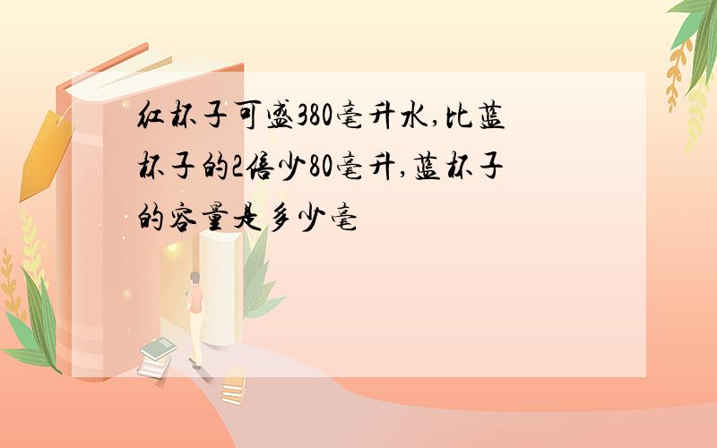 红杯子可盛380毫升水,比蓝杯子的2倍少80毫升,蓝杯子的容量是多少毫