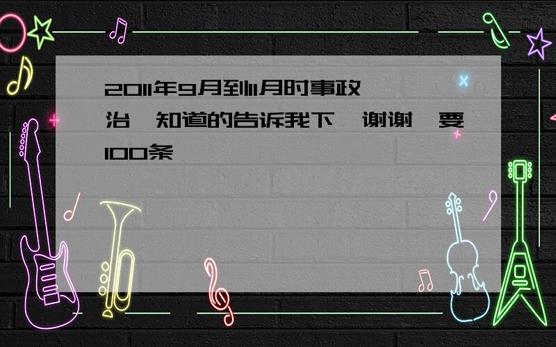 2011年9月到11月时事政治,知道的告诉我下,谢谢,要100条